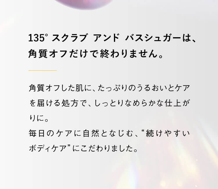 135° スクラブ アンド バスシュガーは、角質オフだけで終わりません。角質オフした肌に、たっぷりのうるおいとケアを届ける処方で、しっとりなめらかな仕上がりに。毎日のケアに自然となじむ、“続けやすいボディケア”にこだわりました。