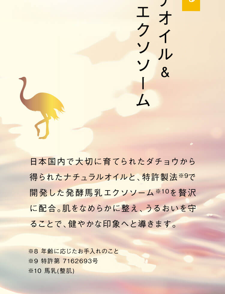 日本国内で大切に育てられたダチョウから得られたナチュラルオイルと、特許製法※9で開発した発酵馬乳エクソソーム※10を贅沢に配合。肌をなめらかに整え、うるおいを守ることで、健やかな印象へと導きます。※8 年齢に応じたお手入れのこと ※9 特許第 7162693号 ※10 馬乳(整肌)