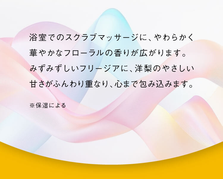 浴室でのスクラブマッサージに、やわらかく華やかなフローラルの香りが広がります。みずみずしいフリージアに、洋梨のやさしい甘さがふんわり重なり、心まで包み込みます。※保湿による