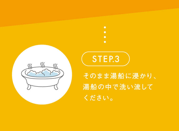 STEP.3 そのまま湯船に浸かり、湯船の中で洗い流してください。
