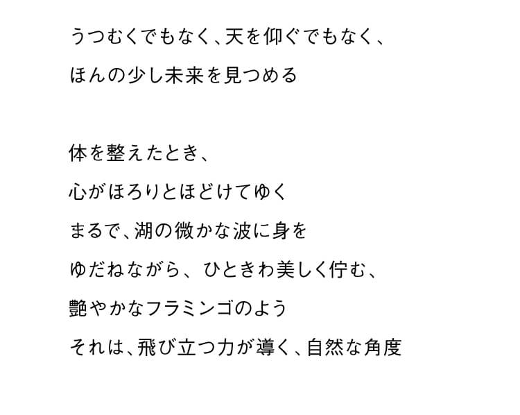 うつむくでもなく、天を仰ぐでもなく、ほんの少し未来を見つめる 体を整えたとき、心がほろりとほどけてゆく まるで、湖の微かな波に身をゆだねながら、 ひときわ美しく佇む、艶やかなフラミンゴのよう それは、飛び立つ力が導く、自然な角度