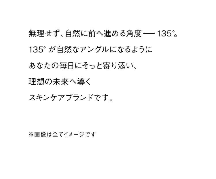 無理せず、自然に前へ進める角度ー135°。 135°が自然なアングルになるようにあなたの毎日にそっと寄り添い、理想の未来へ導くスキンケアブランドです。